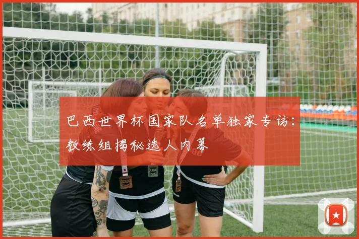 巴西世界杯国家队名单独家专访：教练组揭秘选人内幕